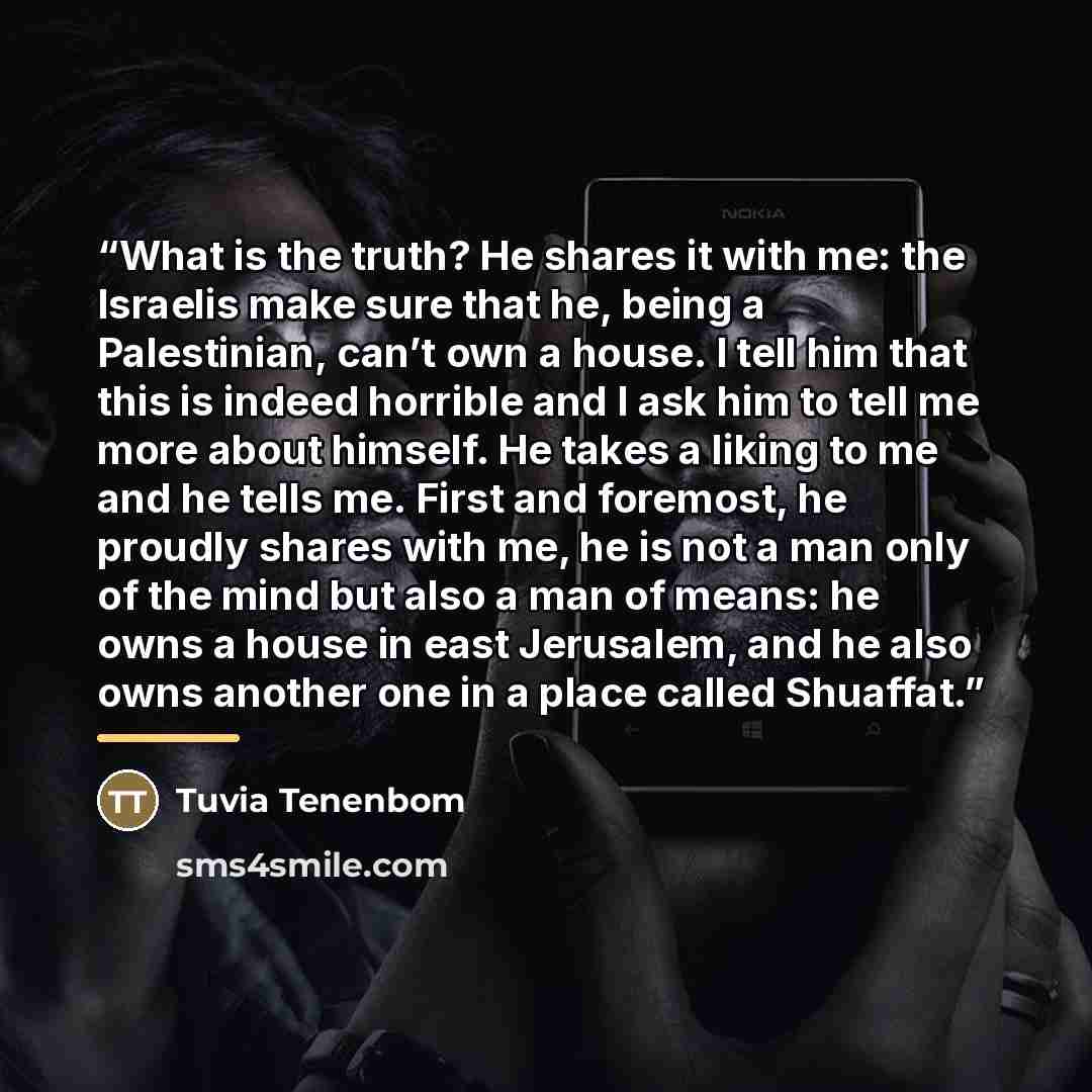 “What is the truth? He shares it with me: the Israelis make sure that he, being a Palestinian, can’t own a house. I tell him that this is indeed horrible and I ask him to tell me more about himself. He takes a liking to me and he tells me. First and foremost, he proudly shares with me, he is not a…” quote by Tuvia Tenenbom