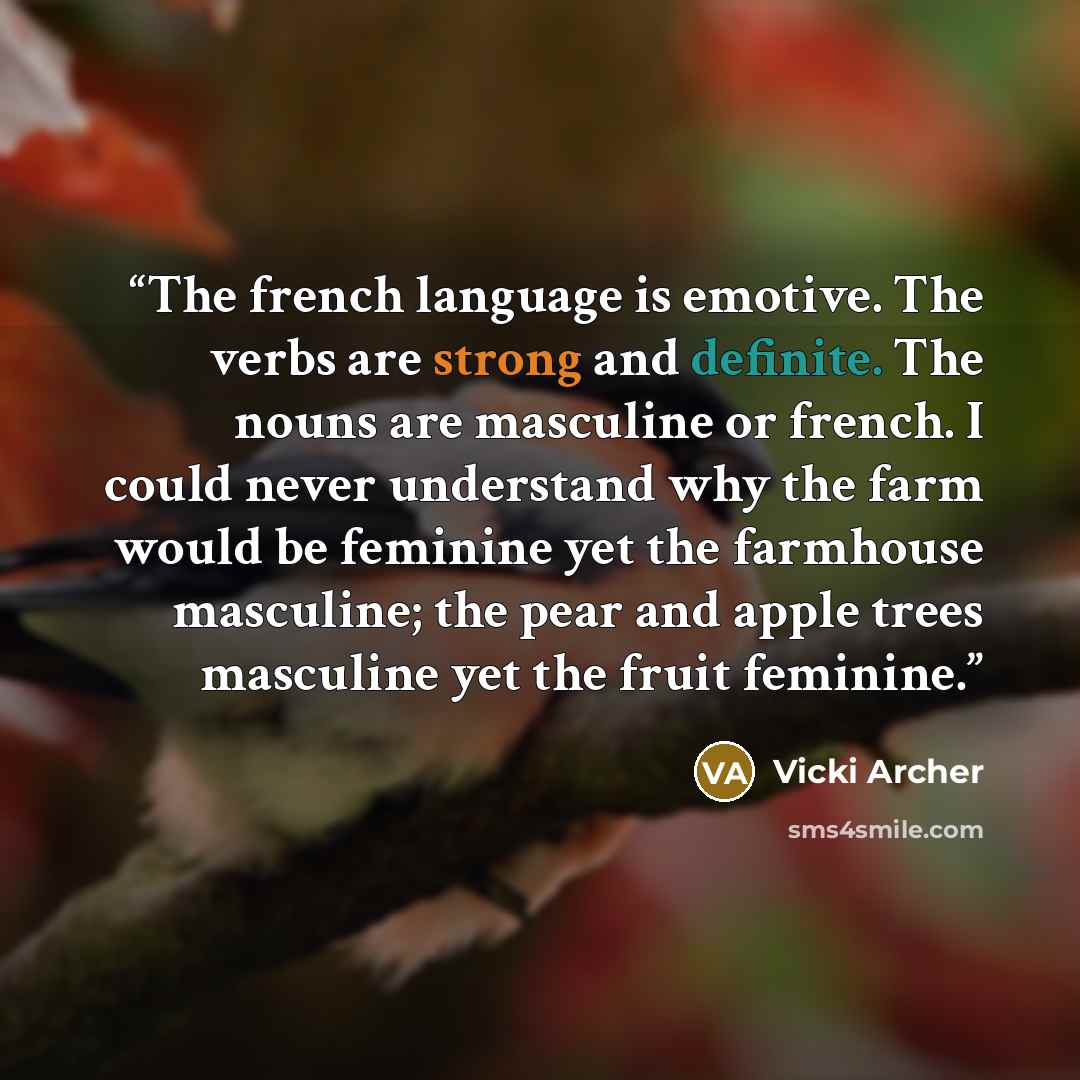 “The french language is emotive. The verbs are strong and definite. The nouns are masculine or french. I could never understand why the farm would be feminine yet the farmhouse masculine; the pear and apple trees masculine yet the fruit feminine.” quote by Vicki Archer