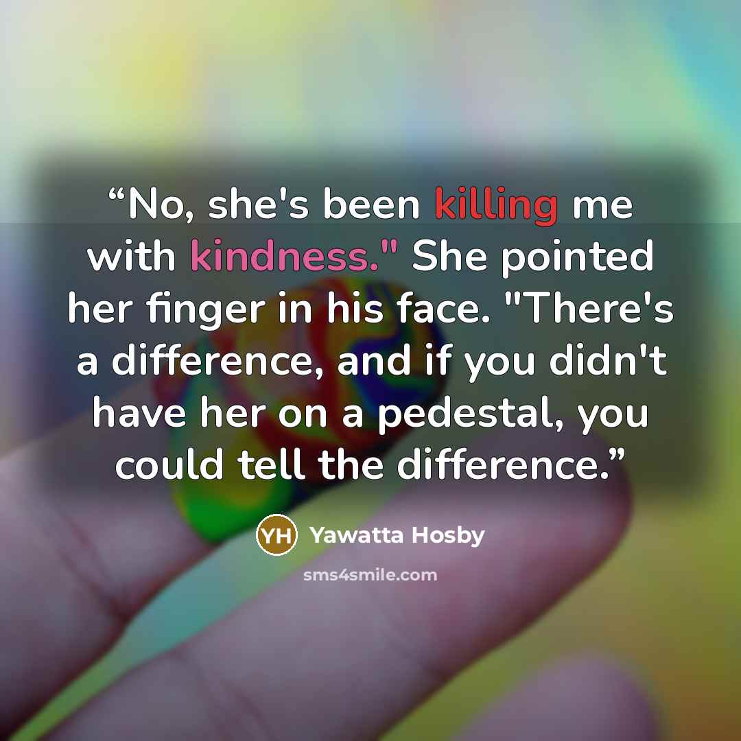 “No, she's been killing me with kindness." She pointed her finger in his face. "There's a difference, and if you didn't have her on a pedestal, you could tell the difference.” quote by Yawatta Hosby