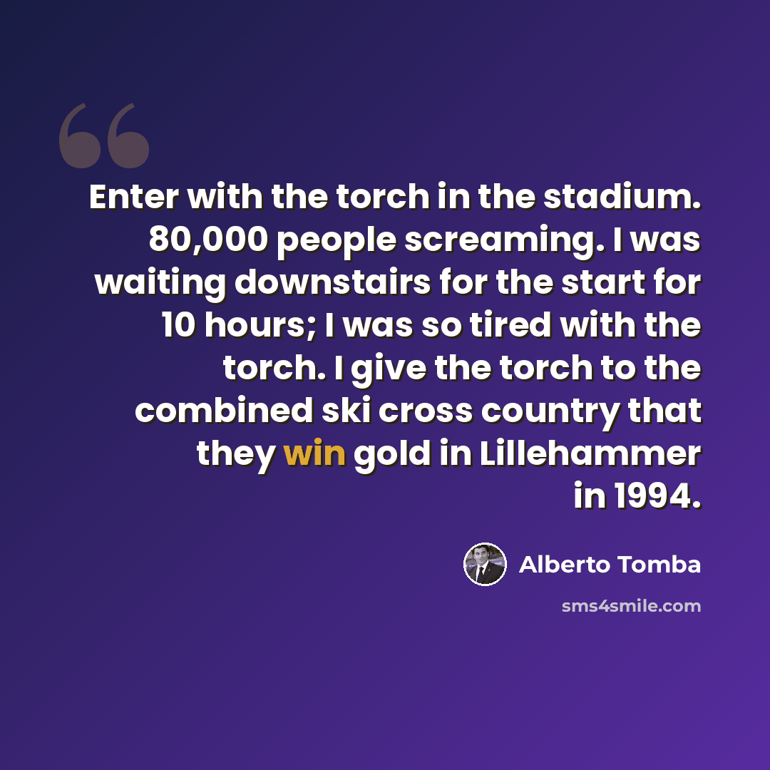 “Enter with the torch in the stadium. 80,000 people screaming. I was waiting downstairs for the start for 10 hours; I was so tired with the torch. I give the torch to the combined ski cross country that they win gold in Lillehammer in 1994.” quote by Alberto Tomba
