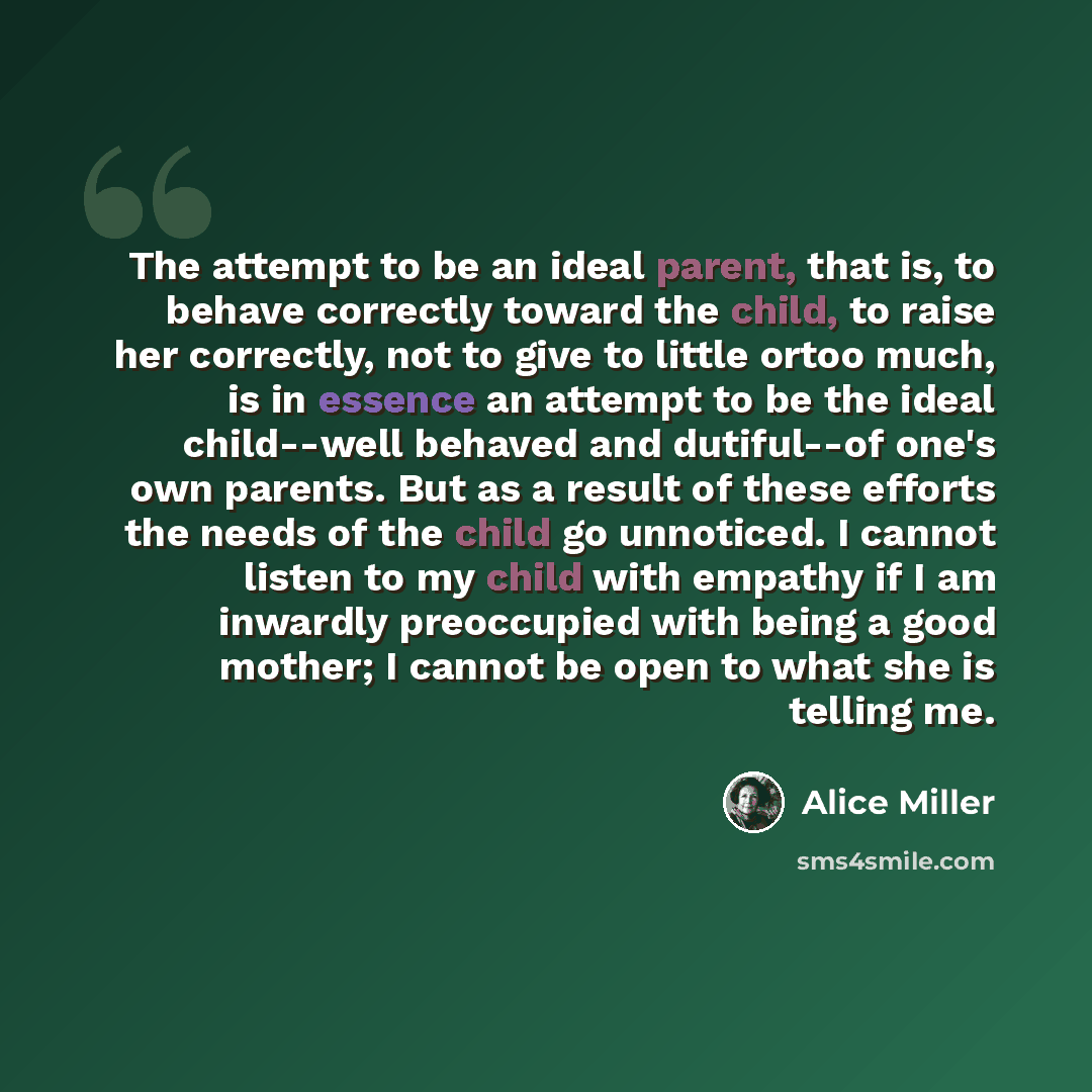 “The attempt to be an ideal parent, that is, to behave correctly toward the child, to raise her correctly, not to give to little ortoo much, is in essence an attempt to be the ideal child--well behaved and dutiful--of one's own parents. But as a result of these efforts the needs of the child go…” quote by Alice Miller