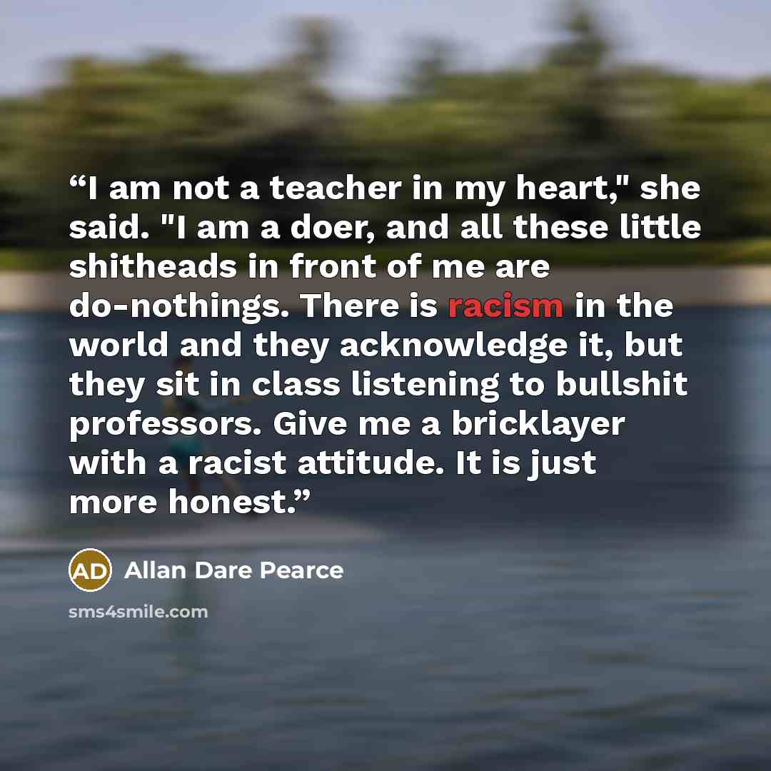“I am not a teacher in my heart," she said. "I am a doer, and all these little shitheads in front of me are do-nothings. There is racism in the world and they acknowledge it, but they sit in class listening to bullshit professors. Give me a bricklayer with a racist attitude. It is just more honest.” quote by Allan Dare Pearce