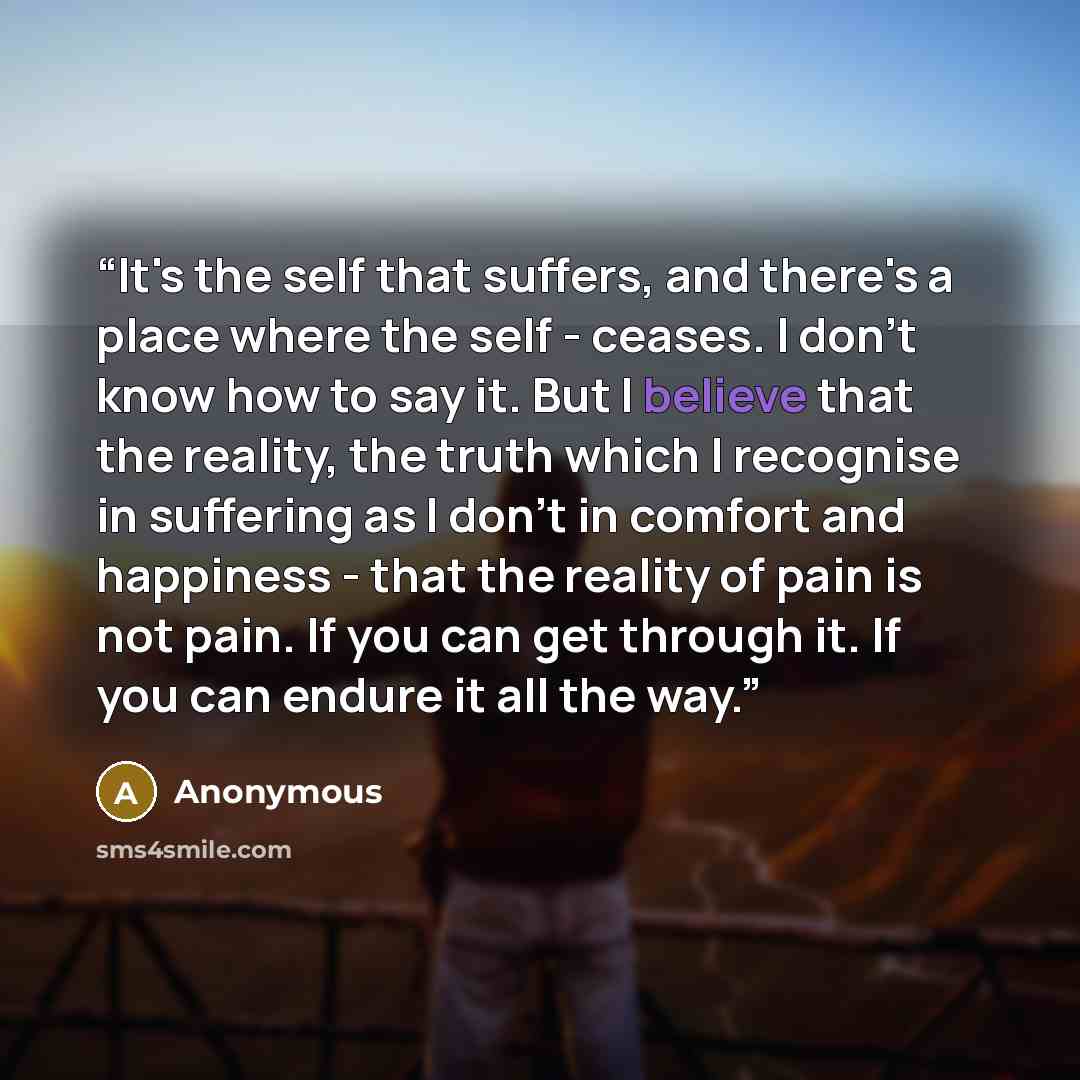 “It's the self that suffers, and there's a place where the self - ceases. I don't know how to say it. But I believe that the reality, the truth which I recognise in suffering as I don't in comfort and happiness - that the reality of pain is not pain. If you can get through it. If you can endure it…” quote by Anonymous