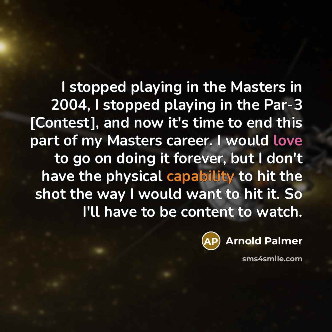 “I stopped playing in the Masters in 2004, I stopped playing in the Par-3 [Contest], and now it's time to end this part of my Masters career. I would love to go on doing it forever, but I don't have the physical capability to hit the shot the way I would want to hit it. So I'll have to be content…” quote by Arnold Palmer