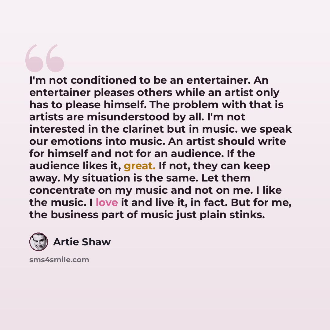 “I'm not conditioned to be an entertainer. An entertainer pleases others while an artist only has to please himself. The problem with that is artists are misunderstood by all. I'm not interested in the clarinet but in music. we speak our emotions into music. An artist should write for himself and…” quote by Artie Shaw