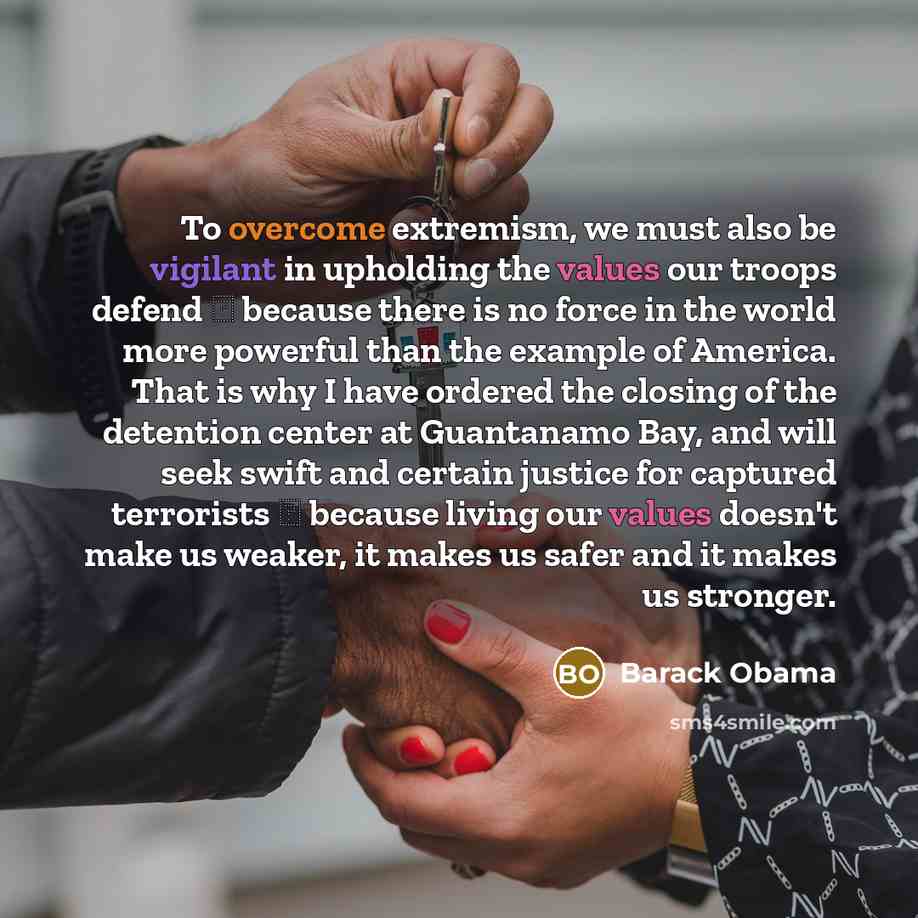 “To overcome extremism, we must also be vigilant in upholding the values our troops defend  because there is no force in the world more powerful than the example of America. That is why I have ordered the closing of the detention center at Guantanamo Bay, and will seek swift and certain justice…” quote by Barack Obama