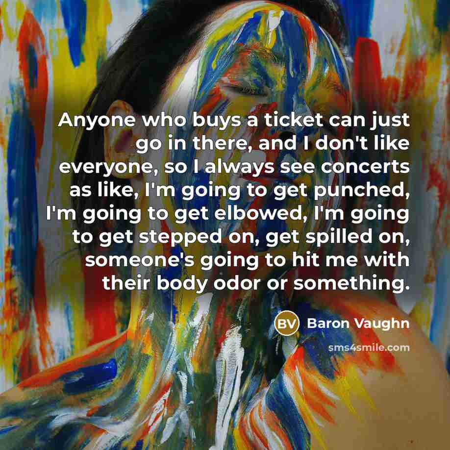 “Anyone who buys a ticket can just go in there, and I don't like everyone, so I always see concerts as like, I'm going to get punched, I'm going to get elbowed, I'm going to get stepped on, get spilled on, someone's going to hit me with their body odor or something.” quote by Baron Vaughn