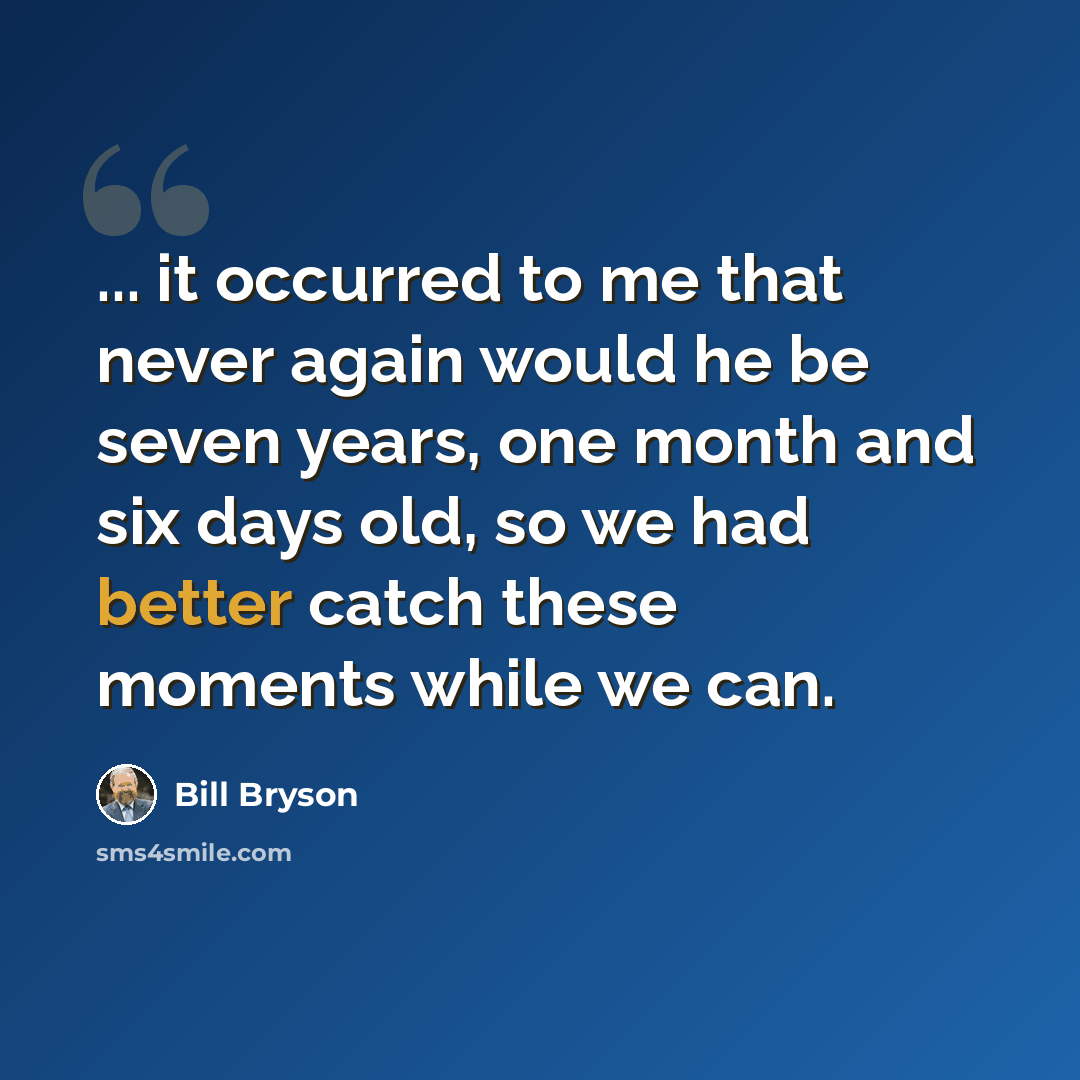“... it occurred to me that never again would he be seven years, one month and six days old, so we had better catch these moments while we can.” quote by Bill Bryson