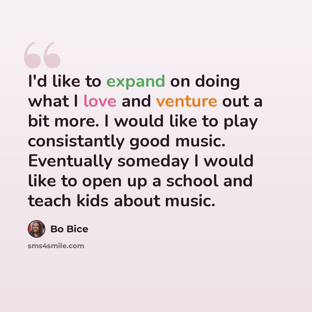 “I'd like to expand on doing what I love and venture out a bit more. I would like to play consistantly good music. Eventually someday I would like to open up a school and teach kids about music.” quote by Bo Bice
