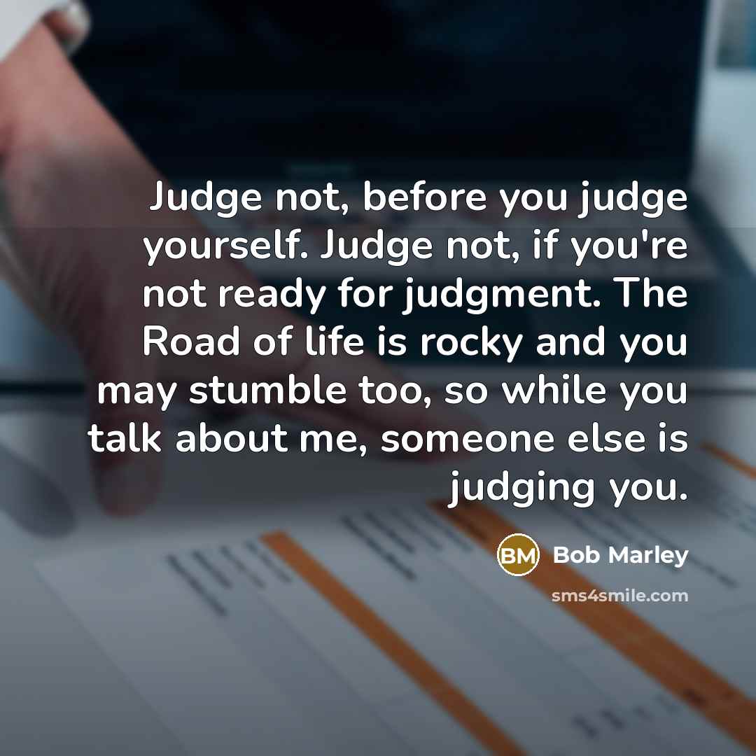 “Judge not, before you judge yourself. Judge not, if you're not ready for judgment. The Road of life is rocky and you may stumble too, so while you talk about me, someone else is judging you.” quote by Bob Marley