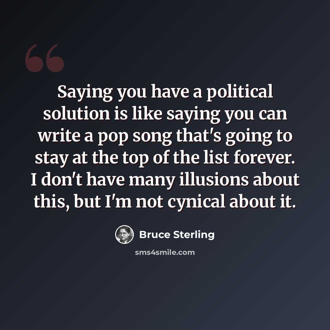 “Saying you have a political solution is like saying you can write a pop song that's going to stay at the top of the list forever. I don't have many illusions about this, but I'm not cynical about it.” quote by Bruce Sterling