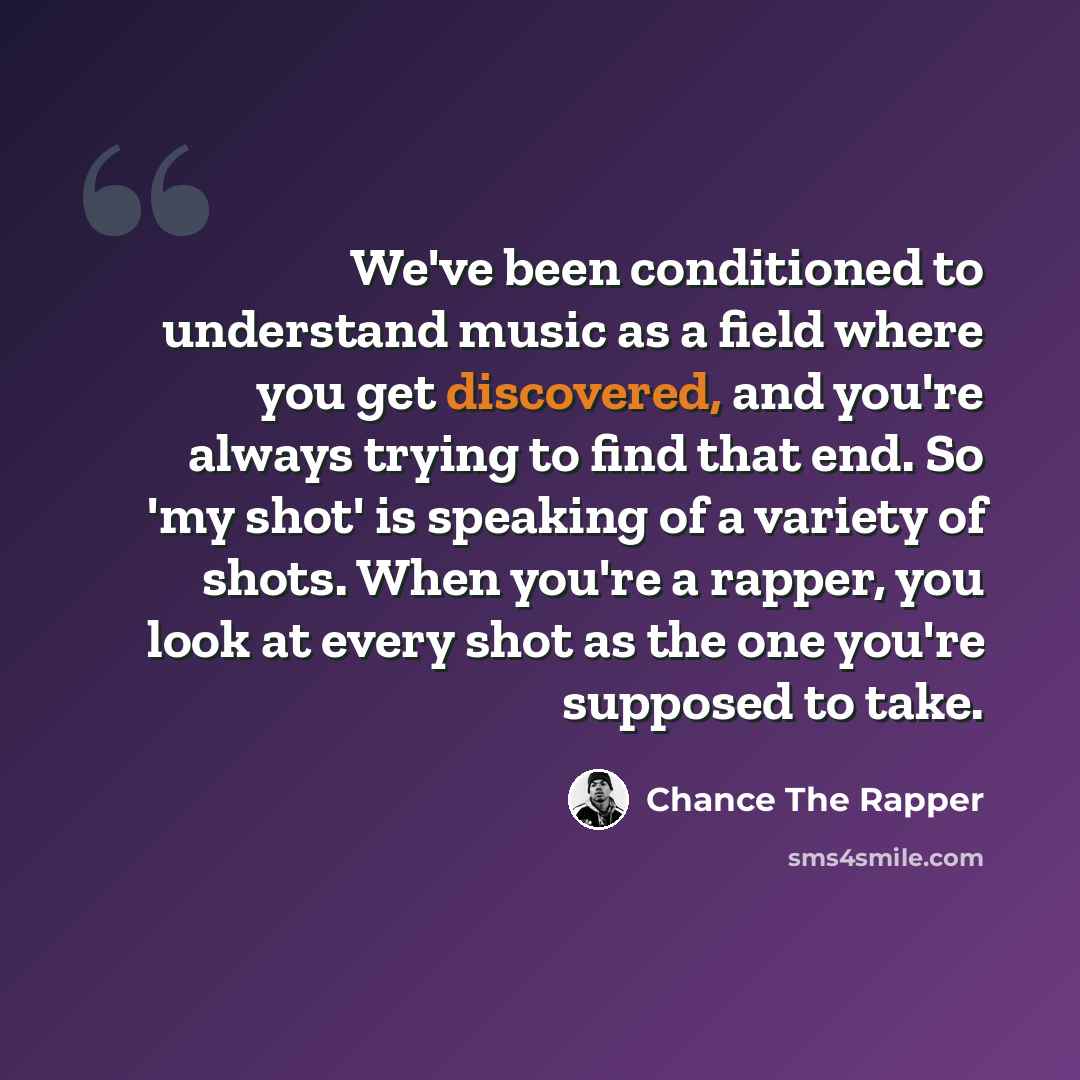 “We've been conditioned to understand music as a field where you get discovered, and you're always trying to find that end. So 'my shot' is speaking of a variety of shots. When you're a rapper, you look at every shot as the one you're supposed to take.” quote by Chance The Rapper
