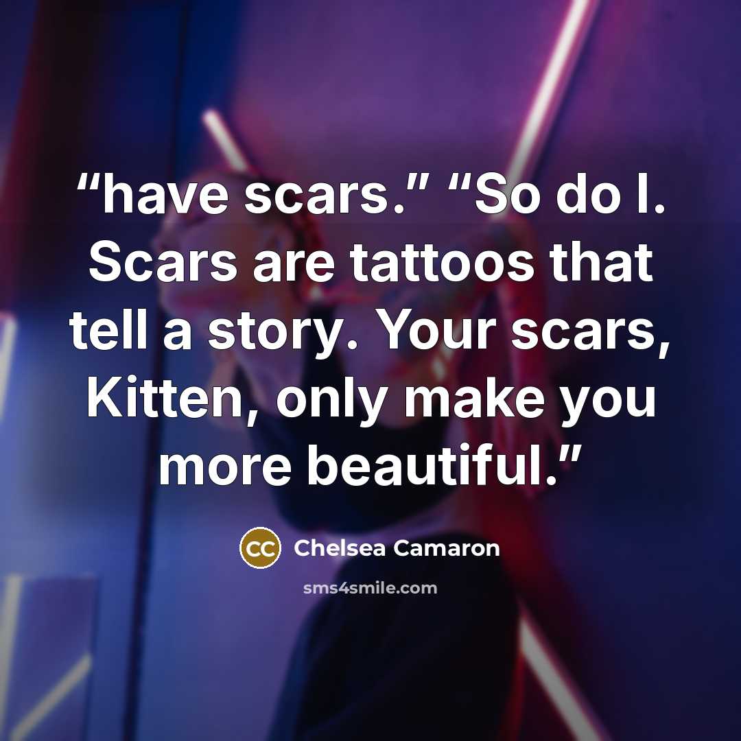 “have scars.” “So do I. Scars are tattoos that tell a story. Your scars, Kitten, only make you more beautiful.” quote by Chelsea Camaron