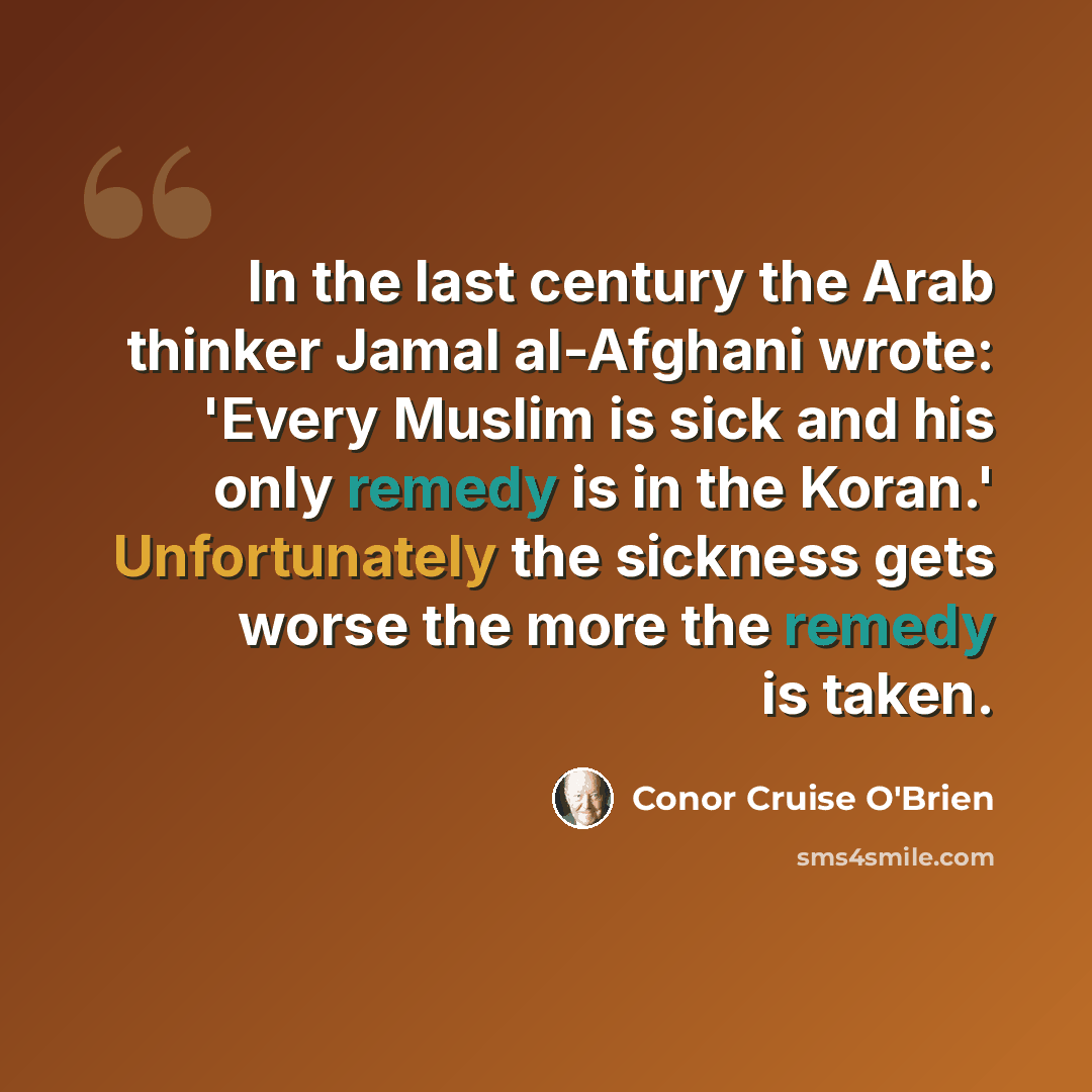 “In the last century the Arab thinker Jamal al-Afghani wrote: 'Every Muslim is sick and his only remedy is in the Koran.' Unfortunately the sickness gets worse the more the remedy is taken.” quote by Conor Cruise O'Brien