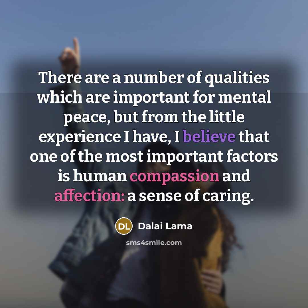 “There are a number of qualities which are important for mental peace, but from the little experience I have, I believe that one of the most important factors is human compassion and affection: a sense of caring.” quote by Dalai Lama
