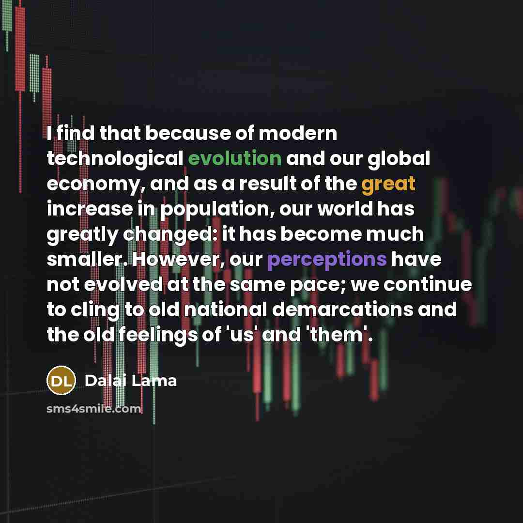 “I find that because of modern technological evolution and our global economy, and as a result of the great increase in population, our world has greatly changed: it has become much smaller. However, our perceptions have not evolved at the same pace; we continue to cling to old national…” quote by Dalai Lama