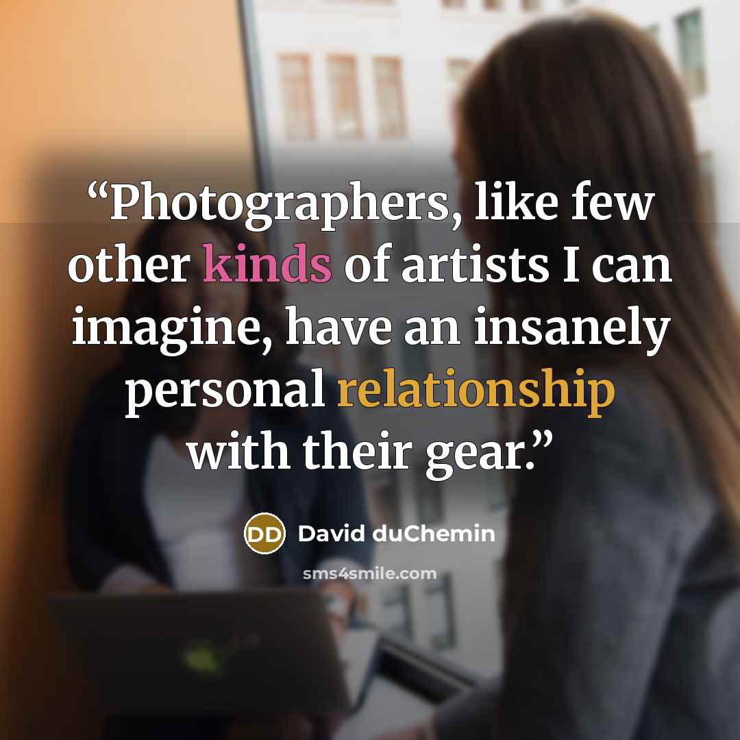 “Photographers, like few other kinds of artists I can imagine, have an insanely personal relationship with their gear.” quote by David duChemin
