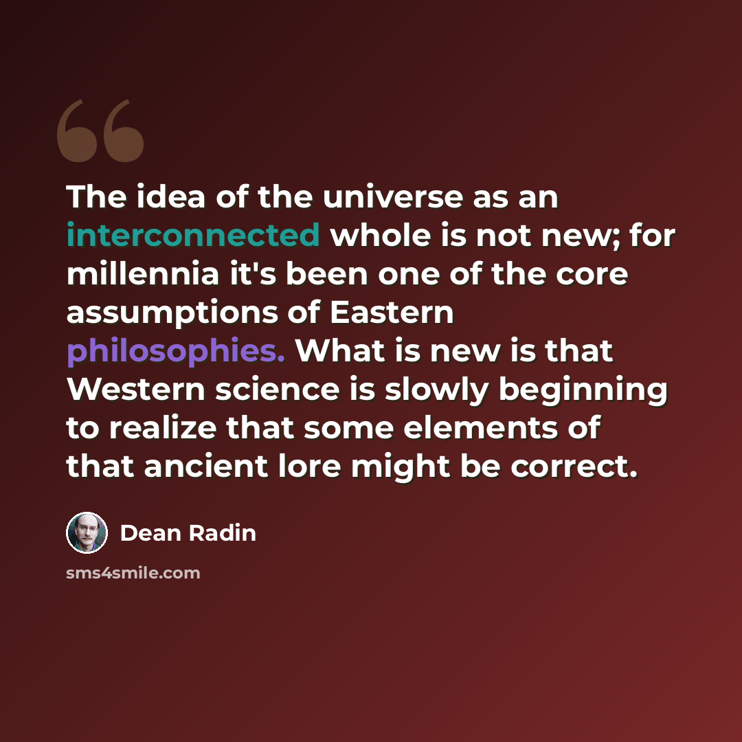 “The idea of the universe as an interconnected whole is not new; for millennia it's been one of the core assumptions of Eastern philosophies. What is new is that Western science is slowly beginning to realize that some elements of that ancient lore might be correct.” quote by Dean Radin