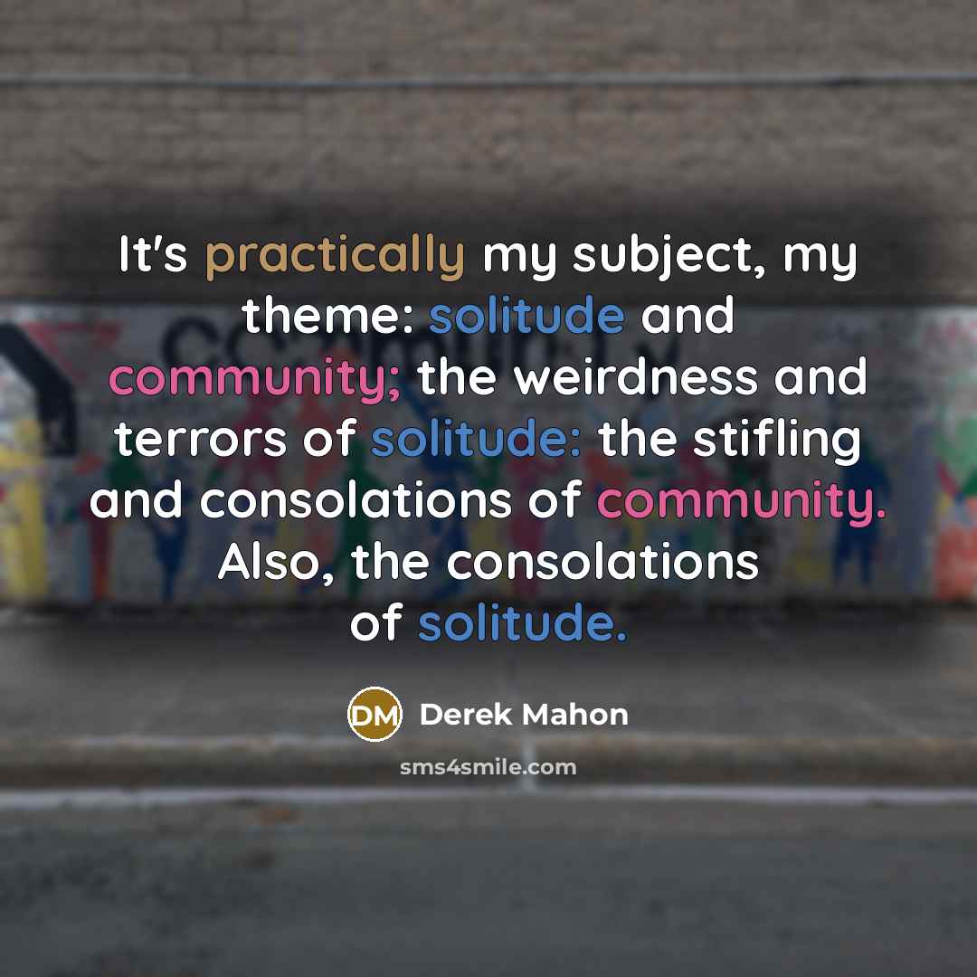 “It's practically my subject, my theme: solitude and community; the weirdness and terrors of solitude: the stifling and consolations of community. Also, the consolations of solitude.” quote by Derek Mahon