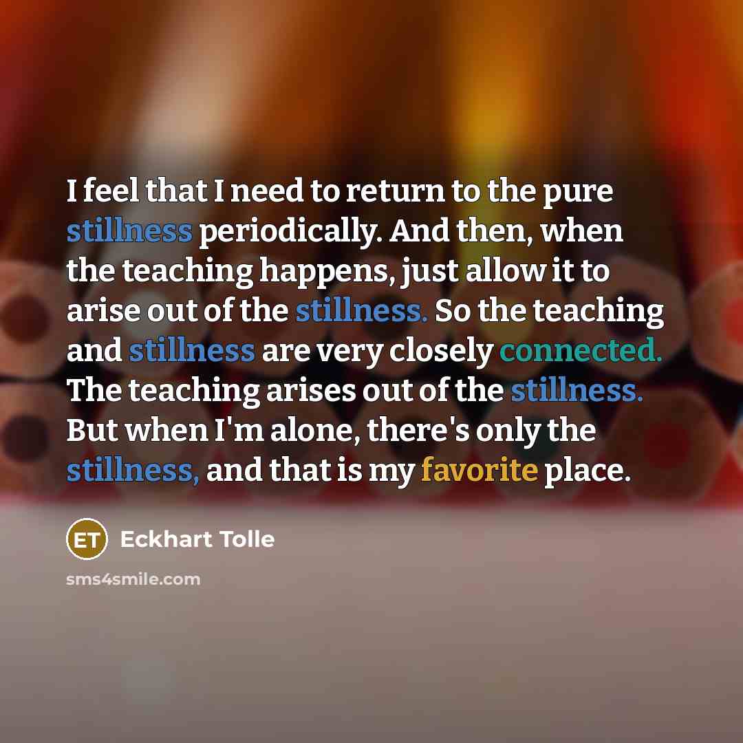 “I feel that I need to return to the pure stillness periodically. And then, when the teaching happens, just allow it to arise out of the stillness. So the teaching and stillness are very closely connected. The teaching arises out of the stillness. But when I'm alone, there's only the stillness, and…” quote by Eckhart Tolle