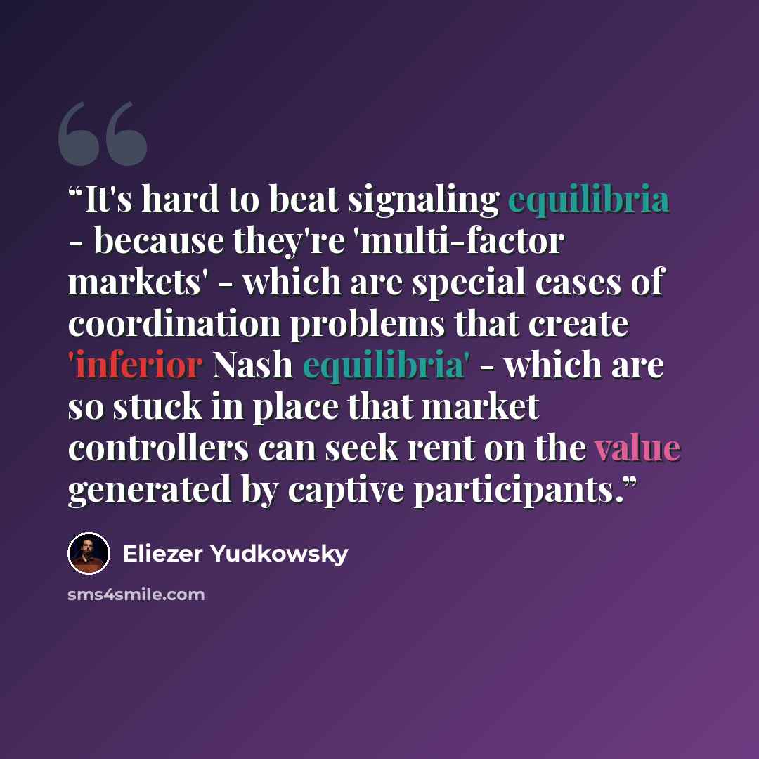 “It's hard to beat signaling equilibria - because they're 'multi-factor markets' - which are special cases of coordination problems that create 'inferior Nash equilibria' - which are so stuck in place that market controllers can seek rent on the value generated by captive participants.” quote by Eliezer Yudkowsky