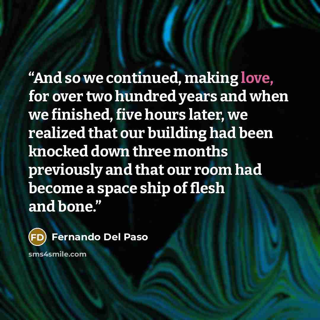“And so we continued, making love, for over two hundred years and when we finished, five hours later, we realized that our building had been knocked down three months previously and that our room had become a space ship of flesh and bone.” quote by Fernando Del Paso
