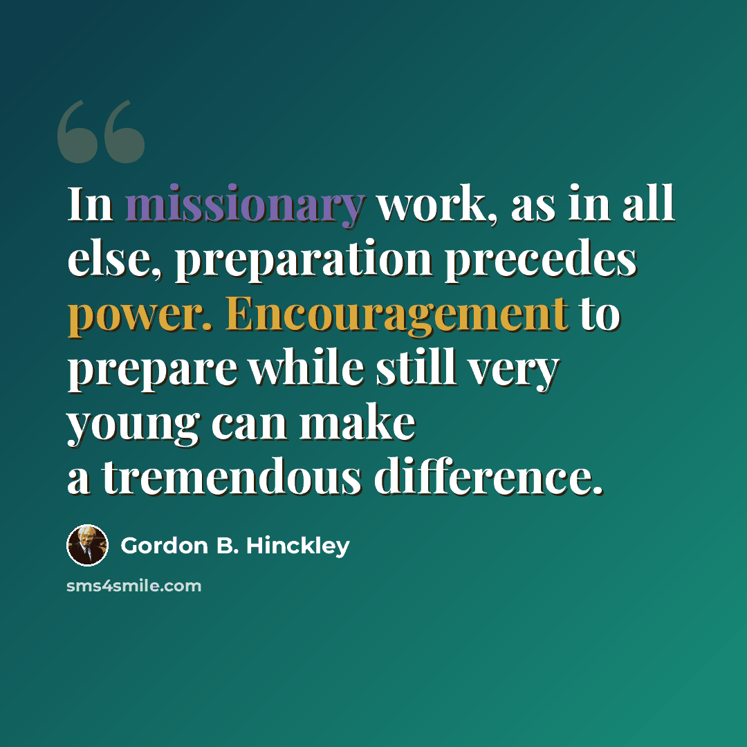 “In missionary work, as in all else, preparation precedes power. Encouragement to prepare while still very young can make a tremendous difference.” quote by Gordon B. Hinckley