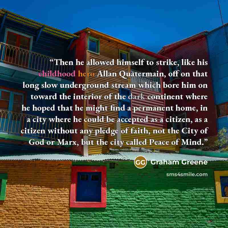 “Then he allowed himself to strike, like his childhood hero Allan Quatermain, off on that long slow underground stream which bore him on toward the interior of the dark continent where he hoped that he might find a permanent home, in a city where he could be accepted as a citizen, as a citizen…” quote by Graham Greene