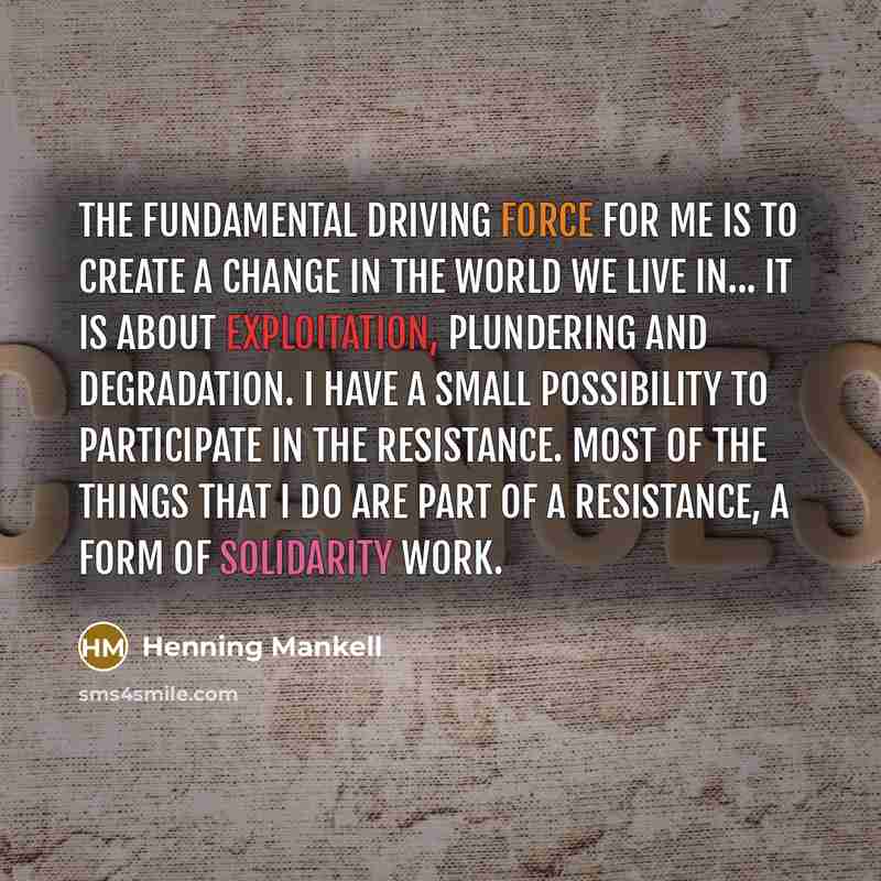 “The fundamental driving force for me is to create a change in the world we live in... It is about exploitation, plundering and degradation. I have a small possibility to participate in the resistance. Most of the things that I do are part of a resistance, a form of solidarity work.” quote by Henning Mankell