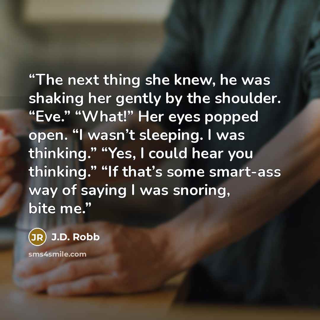 “The next thing she knew, he was shaking her gently by the shoulder. “Eve.” “What!” Her eyes popped open. “I wasn’t sleeping. I was thinking.” “Yes, I could hear you thinking.” “If that’s some smart-ass way of saying I was snoring, bite me.” quote by J.D. Robb