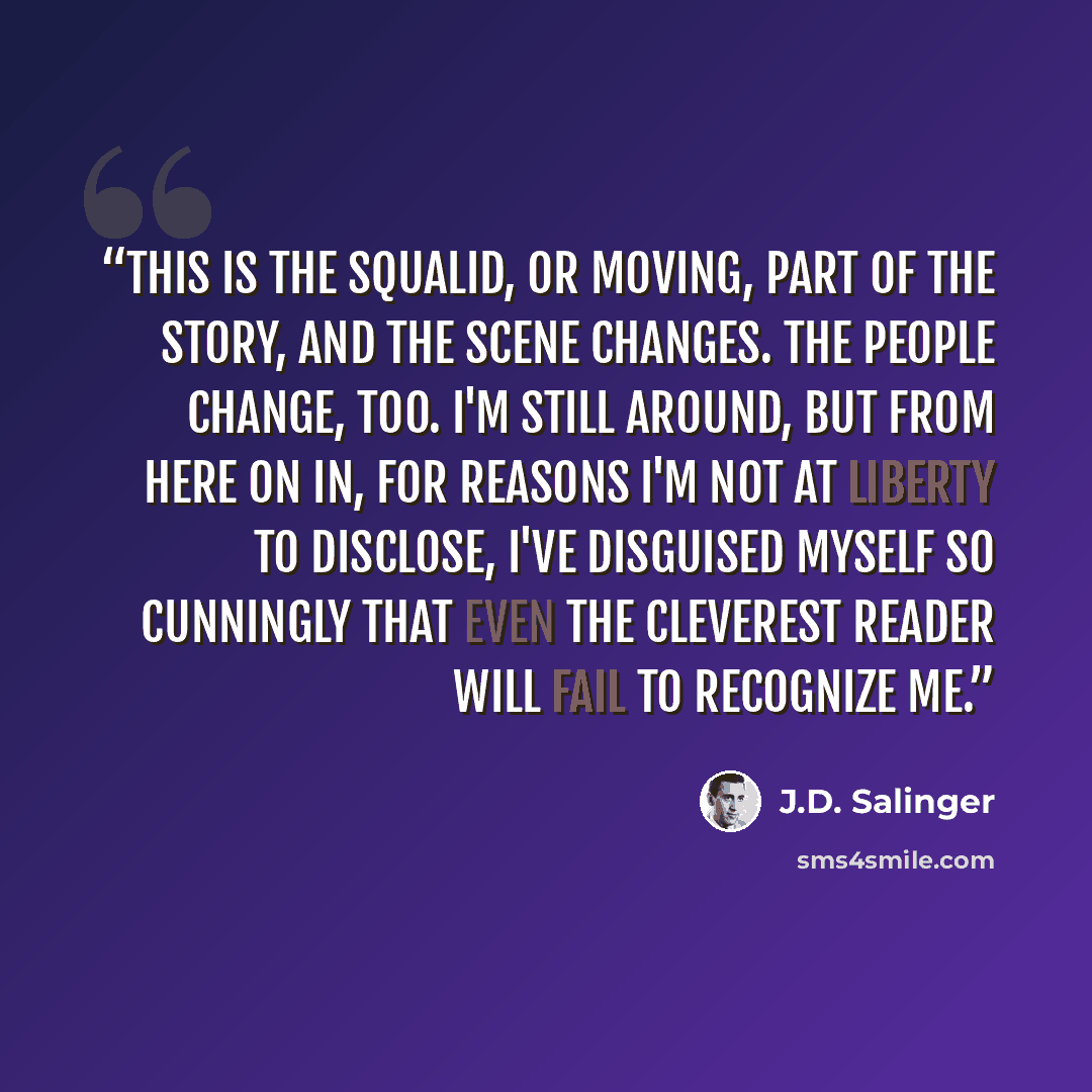 “This is the squalid, or moving, part of the story, and the scene changes. The people change, too. I'm still around, but from here on in, for reasons I'm not at liberty to disclose, I've disguised myself so cunningly that even the cleverest reader will fail to recognize me.” quote by J.D. Salinger
