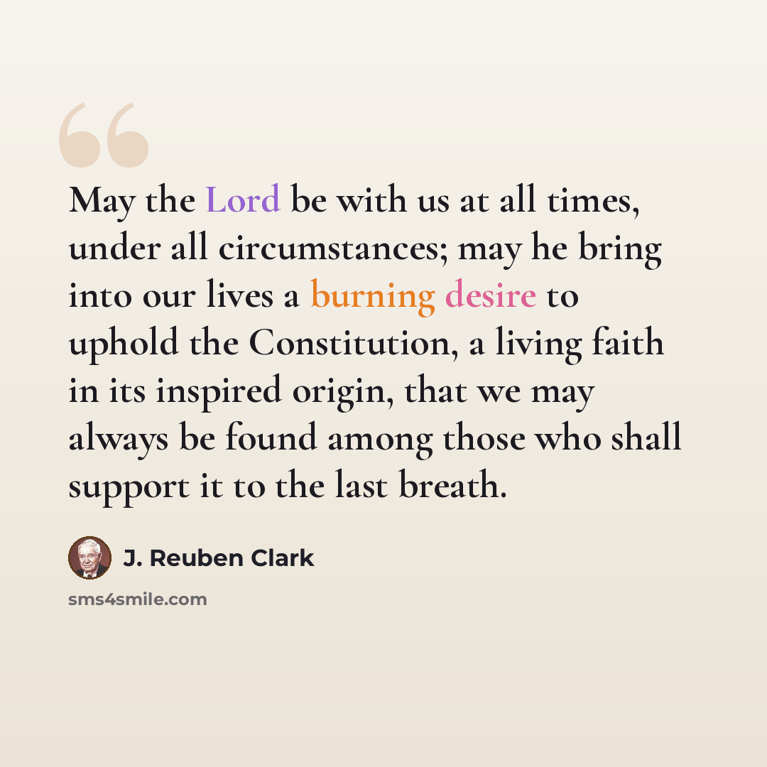 “May the Lord be with us at all times, under all circumstances; may he bring into our lives a burning desire to uphold the Constitution, a living faith in its inspired origin, that we may always be found among those who shall support it to the last breath.” quote by J. Reuben Clark