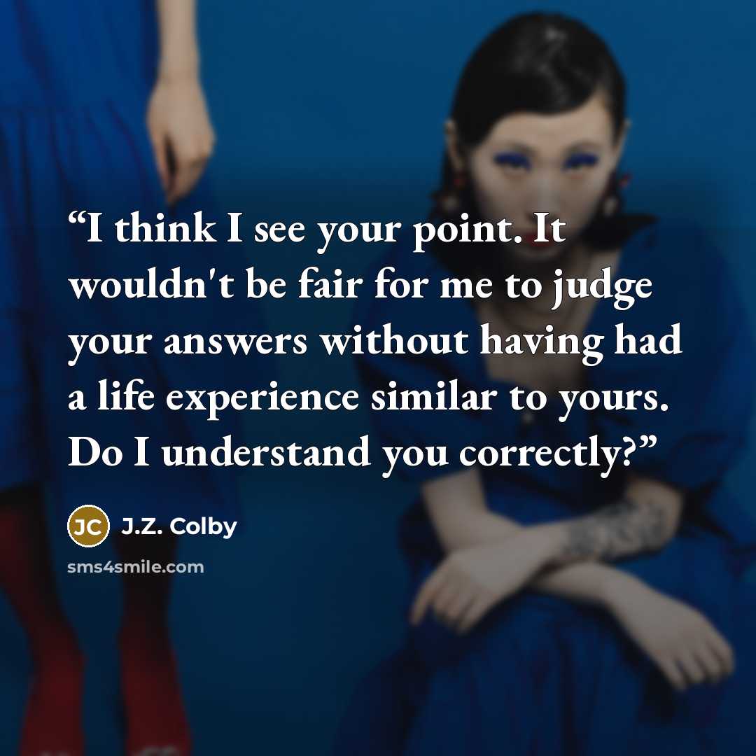 “I think I see your point. It wouldn't be fair for me to judge your answers without having had a life experience similar to yours. Do I understand you correctly?” quote by J.Z. Colby