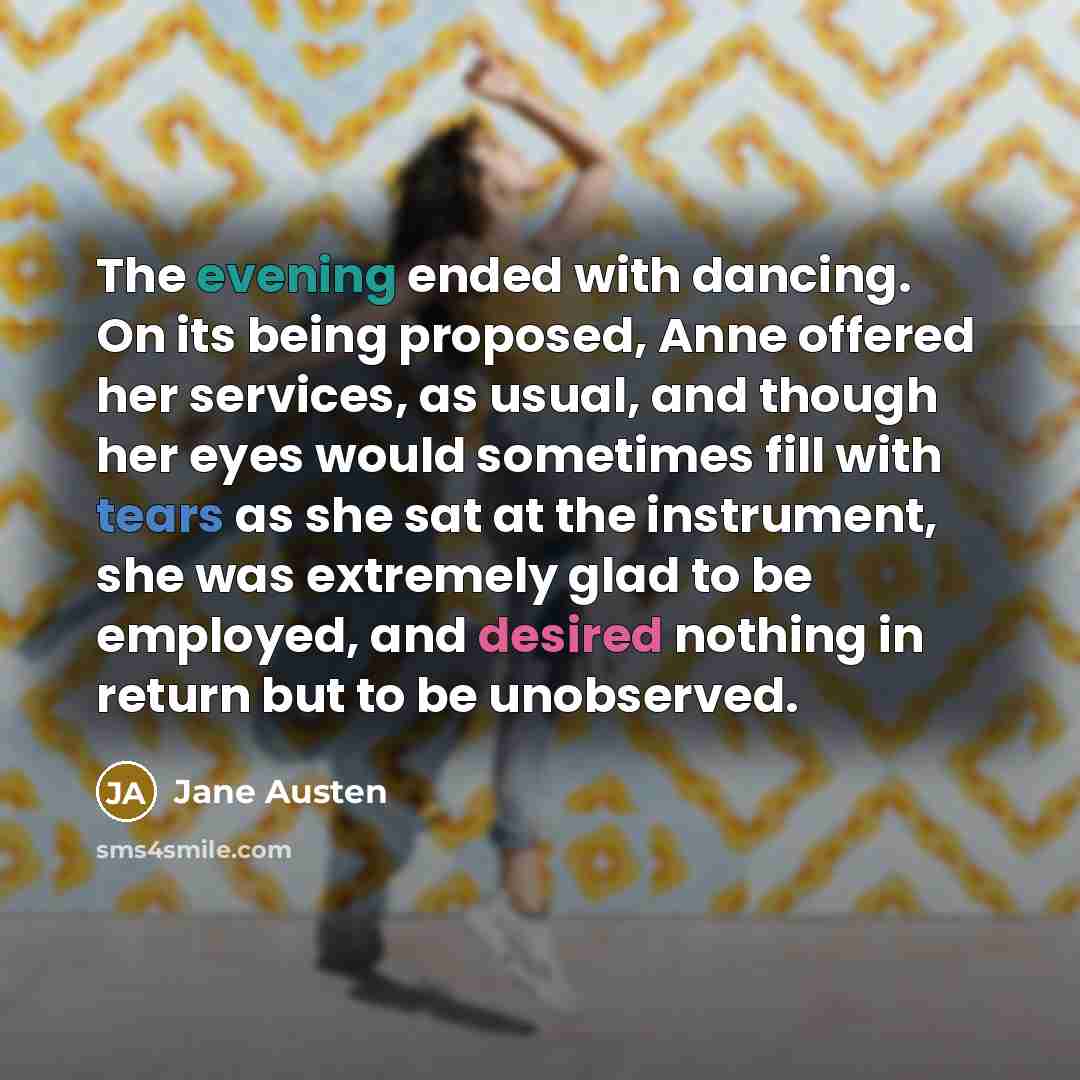 “The evening ended with dancing. On its being proposed, Anne offered her services, as usual, and though her eyes would sometimes fill with tears as she sat at the instrument, she was extremely glad to be employed, and desired nothing in return but to be unobserved.” quote by Jane Austen