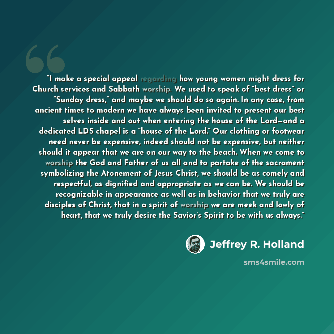 “I make a special appeal regarding how young women might dress for Church services and Sabbath worship. We used to speak of “best dress” or “Sunday dress,” and maybe we should do so again. In any case, from ancient times to modern we have always been invited to present our best selves inside and…” quote by Jeffrey R. Holland