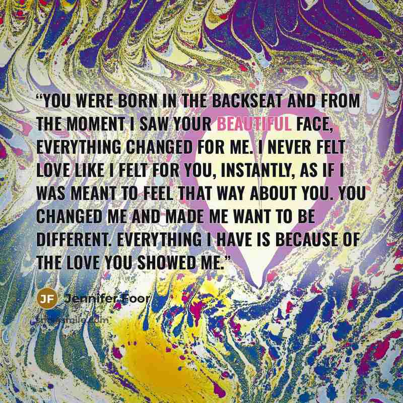 “You were born in the backseat and from the moment I saw your beautiful face, everything changed for me. I never felt love like I felt for you, instantly, as if I was meant to feel that way about you. You changed me and made me want to be different. Everything I have is because of the love you…” quote by Jennifer Foor
