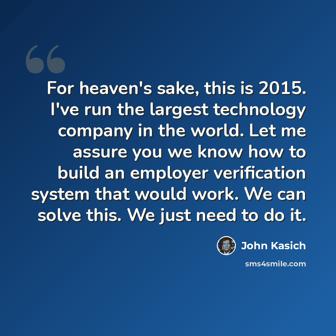“For heaven's sake, this is 2015. I've run the largest technology company in the world. Let me assure you we know how to build an employer verification system that would work. We can solve this. We just need to do it.” quote by John Kasich