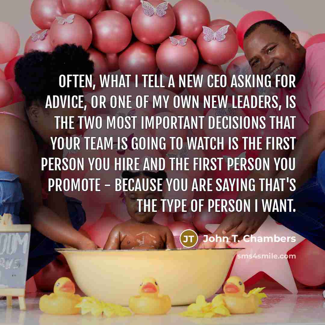 “Often, what I tell a new CEO asking for advice, or one of my own new leaders, is the two most important decisions that your team is going to watch is the first person you hire and the first person you promote - because you are saying that's the type of person I want.” quote by John T. Chambers