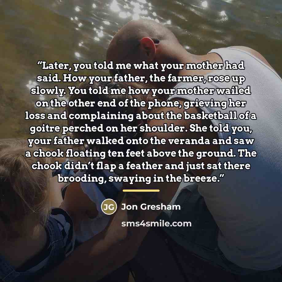 “Later, you told me what your mother had said. How your father, the farmer, rose up slowly. You told me how your mother wailed on the other end of the phone, grieving her loss and complaining about the basketball of a goitre perched on her shoulder. She told you, your father walked onto the veranda…” quote by Jon Gresham