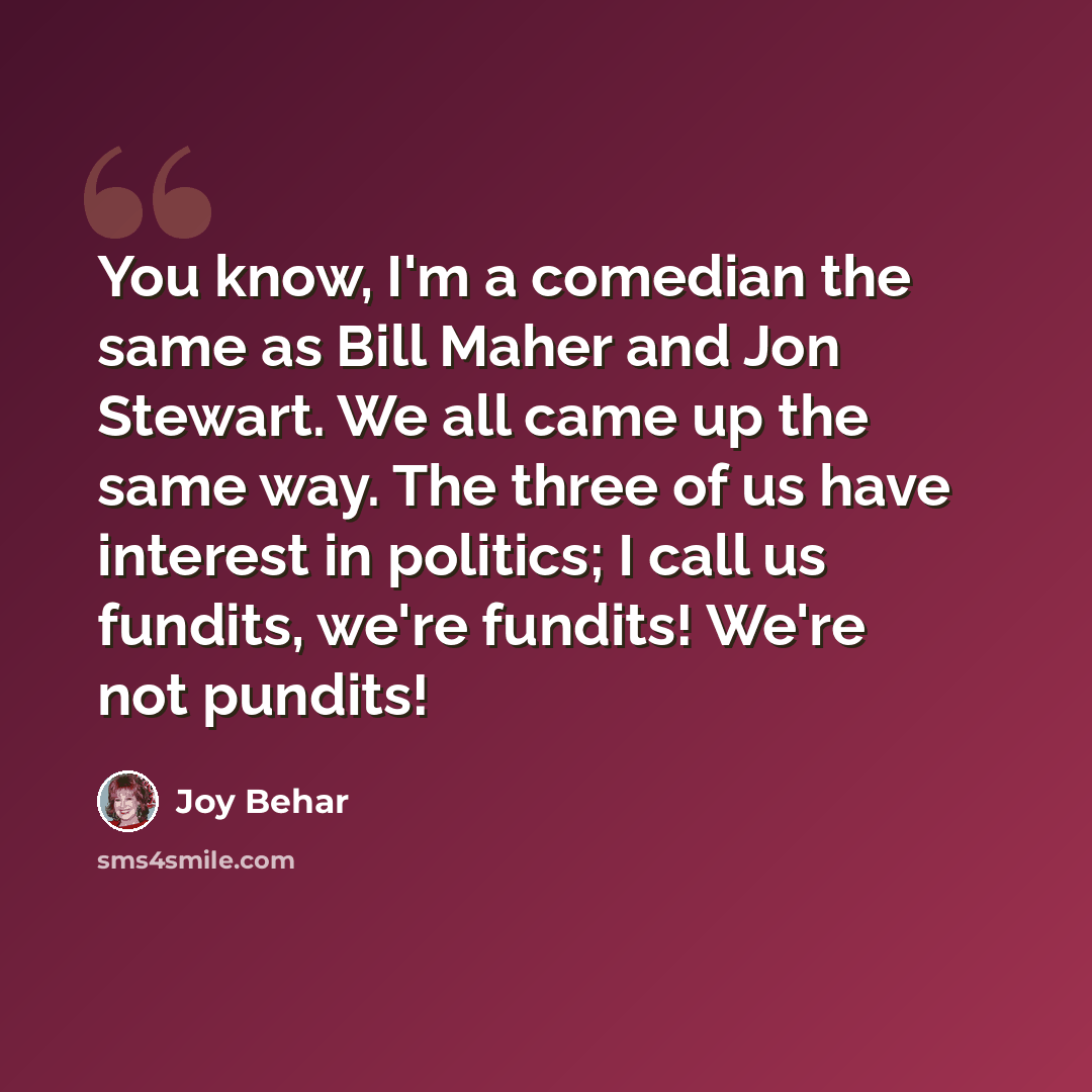 “You know, I'm a comedian the same as Bill Maher and Jon Stewart. We all came up the same way. The three of us have interest in politics; I call us fundits, we're fundits! We're not pundits!” quote by Joy Behar
