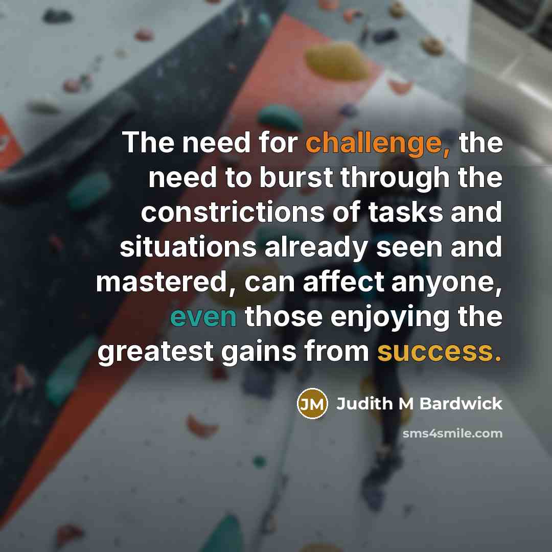 “The need for challenge, the need to burst through the constrictions of tasks and situations already seen and mastered, can affect anyone, even those enjoying the greatest gains from success.” quote by Judith M Bardwick