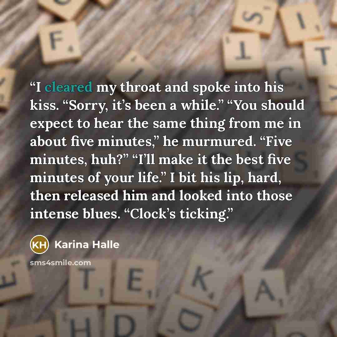 “I cleared my throat and spoke into his kiss. “Sorry, it’s been a while.” “You should expect to hear the same thing from me in about five minutes,” he murmured. “Five minutes, huh?” “I’ll make it the best five minutes of your life.” I bit his lip, hard, then released him and looked into those…” quote by Karina Halle