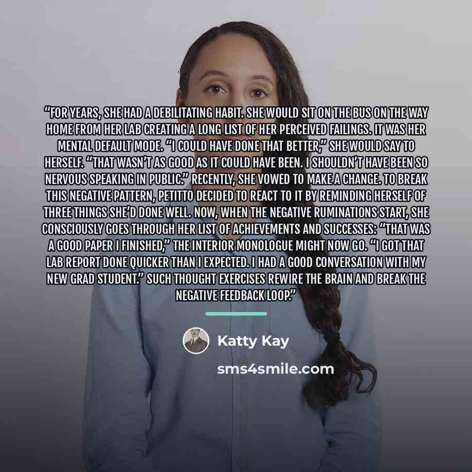 “For years, she had a debilitating habit. She would sit on the bus on the way home from her lab creating a long list of her perceived failings. It was her mental default mode. “I could have done that better,” she would say to herself. “That wasn’t as good as it could have been. I shouldn’t have…” quote by Katty Kay