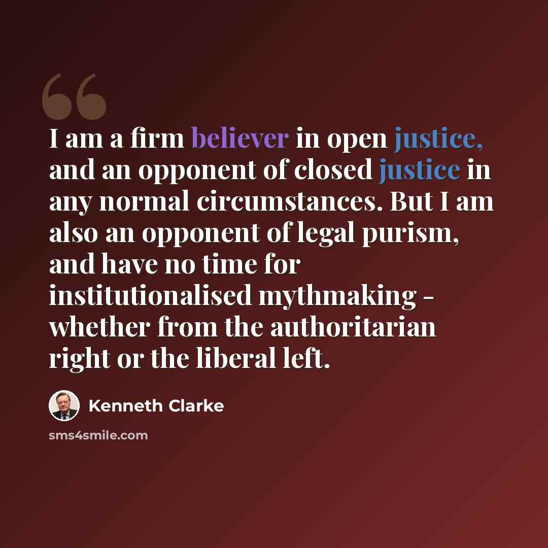 “I am a firm believer in open justice, and an opponent of closed justice in any normal circumstances. But I am also an opponent of legal purism, and have no time for institutionalised mythmaking - whether from the authoritarian right or the liberal left.” quote by Kenneth Clarke