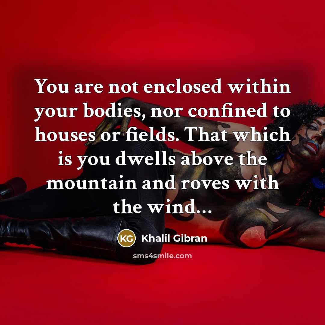 “You are not enclosed within your bodies, nor confined to houses or fields. That which is you dwells above the mountain and roves with the wind…” quote by Khalil Gibran