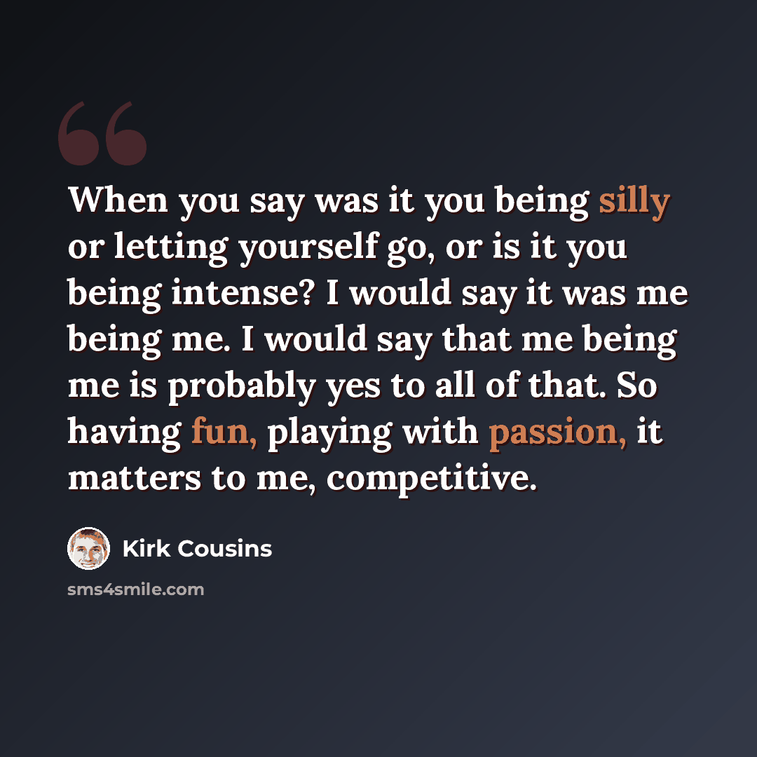 “When you say was it you being silly or letting yourself go, or is it you being intense? I would say it was me being me. I would say that me being me is probably yes to all of that. So having fun, playing with passion, it matters to me, competitive.” quote by Kirk Cousins
