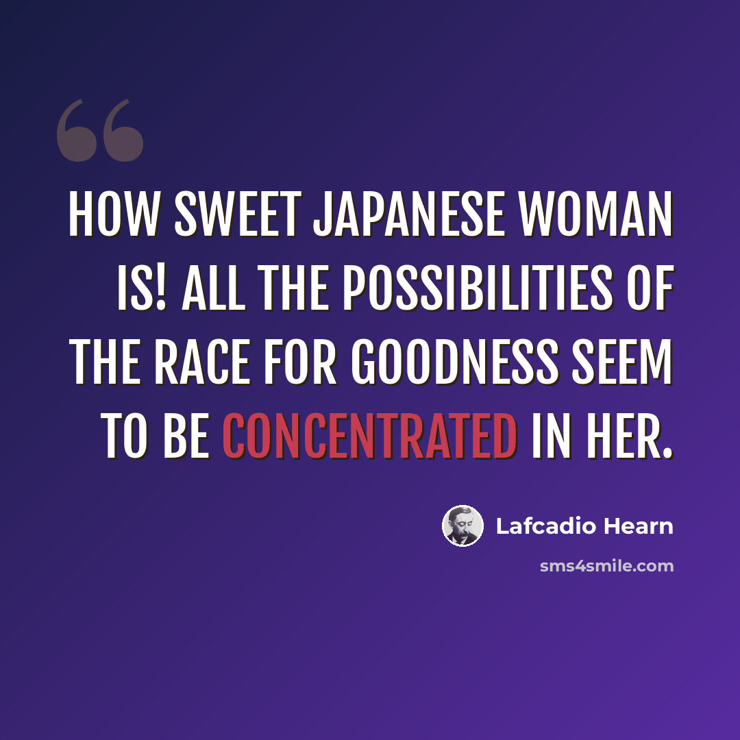 “How sweet Japanese woman is! All the possibilities of the race for goodness seem to be concentrated in her.” quote by Lafcadio Hearn