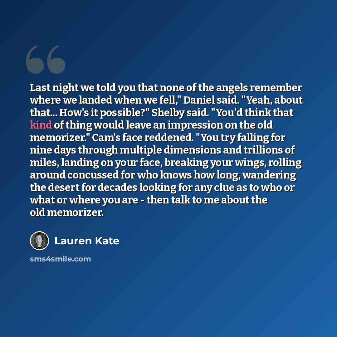 “Last night we told you that none of the angels remember where we landed when we fell," Daniel said. "Yeah, about that... How's it possible?" Shelby said. "You'd think that kind of thing would leave an impression on the old memorizer." Cam's face reddened. "You try falling for nine days through…” quote by Lauren Kate
