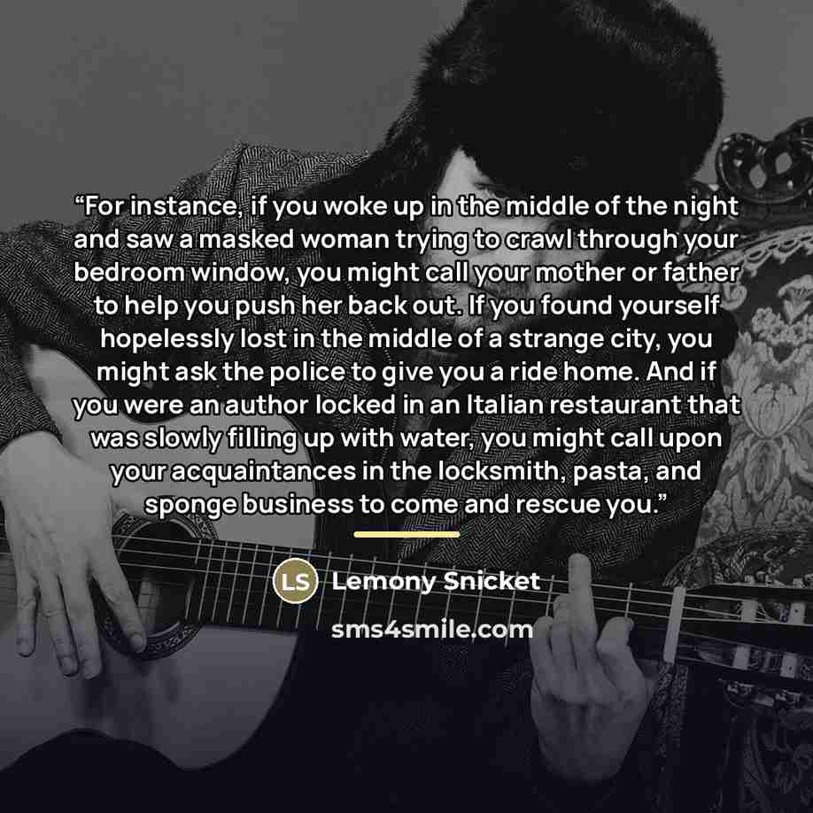 “For instance, if you woke up in the middle of the night and saw a masked woman trying to crawl through your bedroom window, you might call your mother or father to help you push her back out. If you found yourself hopelessly lost in the middle of a strange city, you might ask the police to give…” quote by Lemony Snicket