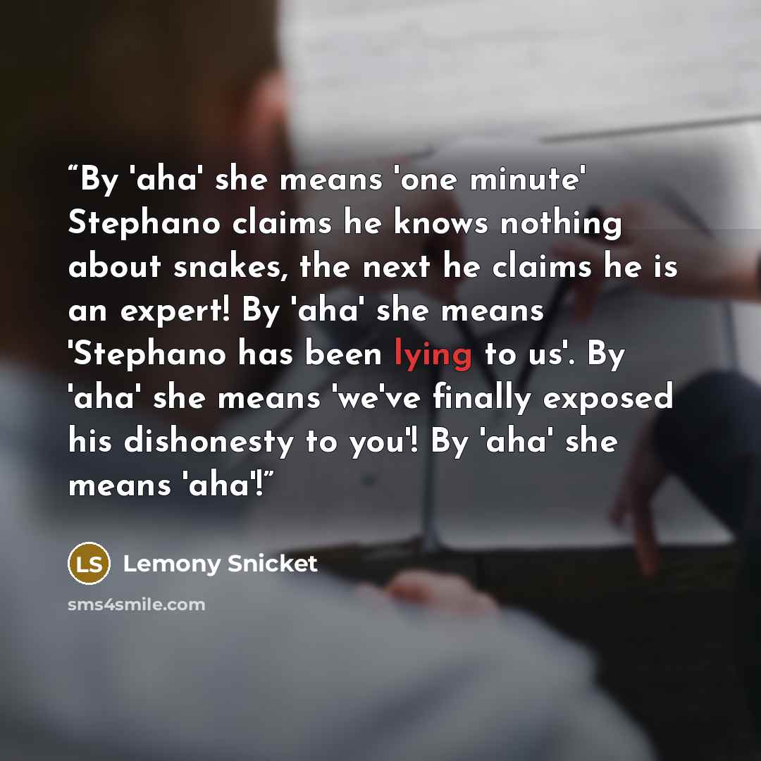 “By 'aha' she means 'one minute' Stephano claims he knows nothing about snakes, the next he claims he is an expert! By 'aha' she means 'Stephano has been lying to us'. By 'aha' she means 'we've finally exposed his dishonesty to you'! By 'aha' she means 'aha'!” quote by Lemony Snicket